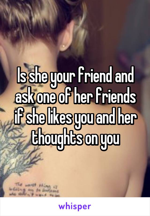 Is she your friend and ask one of her friends if she likes you and her thoughts on you