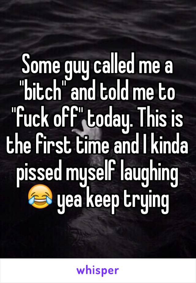 Some guy called me a "bitch" and told me to "fuck off" today. This is the first time and I kinda pissed myself laughing 😂 yea keep trying 