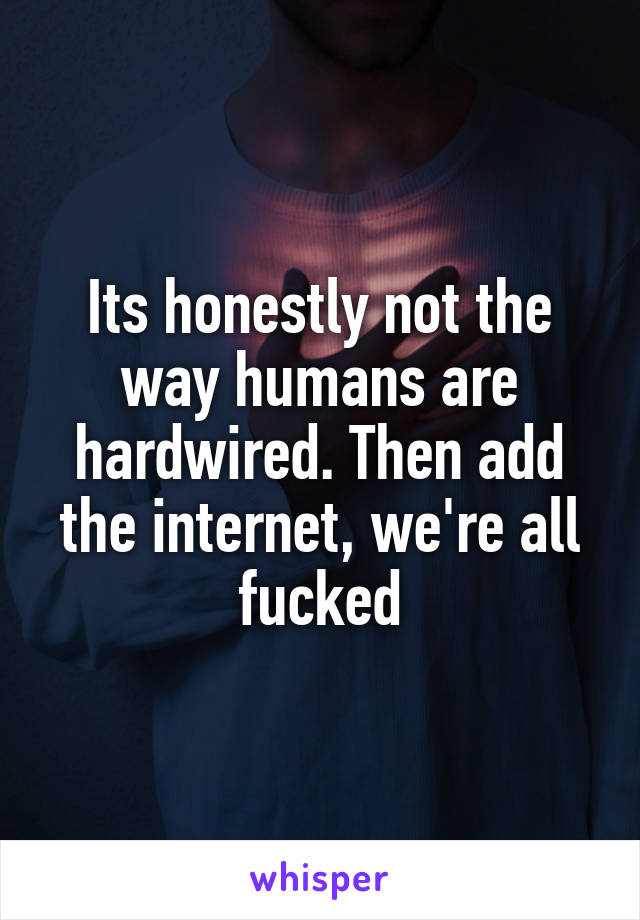 Its honestly not the way humans are hardwired. Then add the internet, we're all fucked