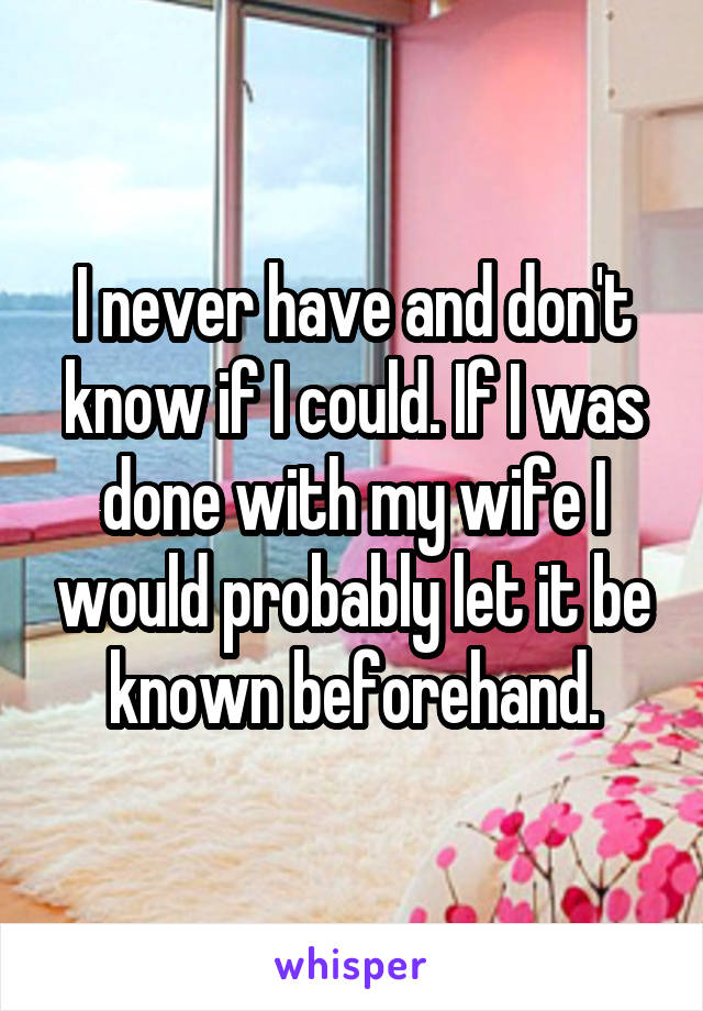 I never have and don't know if I could. If I was done with my wife I would probably let it be known beforehand.