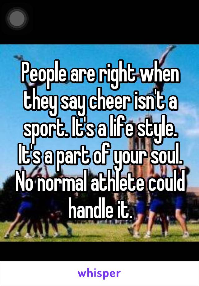People are right when they say cheer isn't a sport. It's a life style. It's a part of your soul. No normal athlete could handle it.