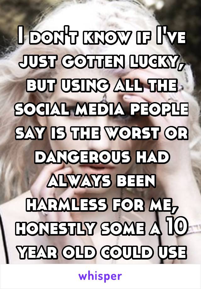I don't know if I've just gotten lucky, but using all the social media people say is the worst or dangerous had always been harmless for me, honestly some a 10 year old could use