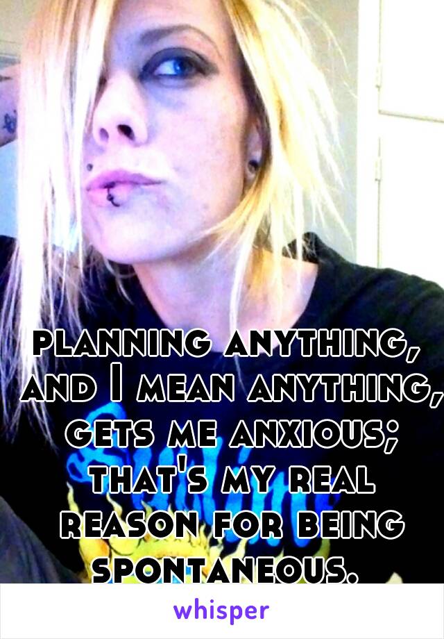 planning anything, and I mean anything, gets me anxious; that's my real reason for being spontaneous. 