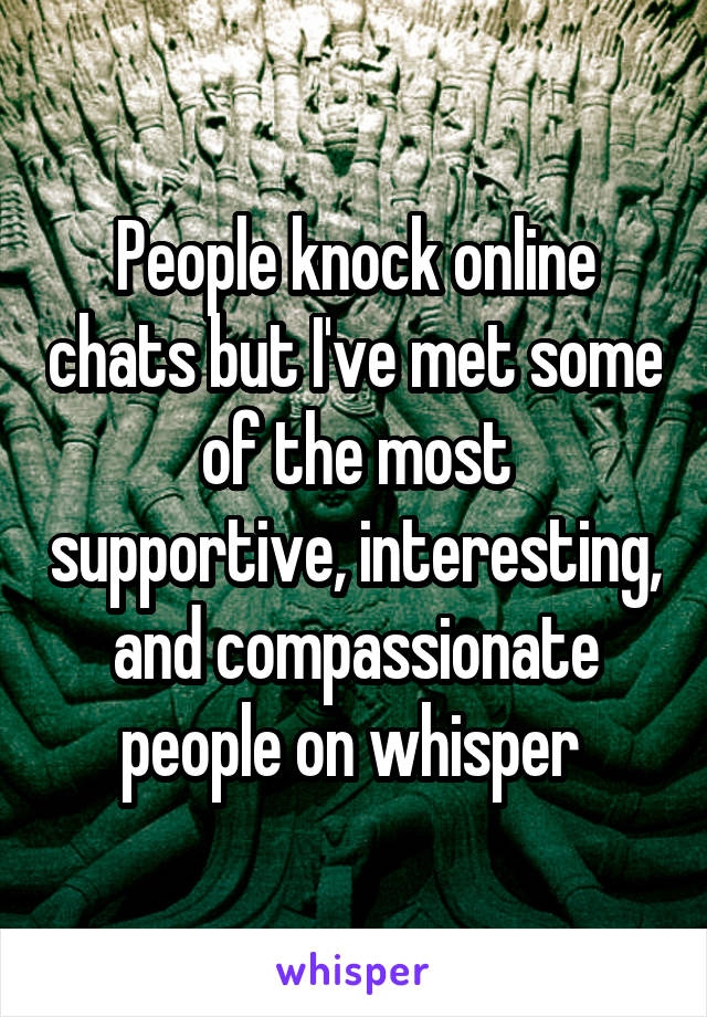 People knock online chats but I've met some of the most supportive, interesting, and compassionate people on whisper 