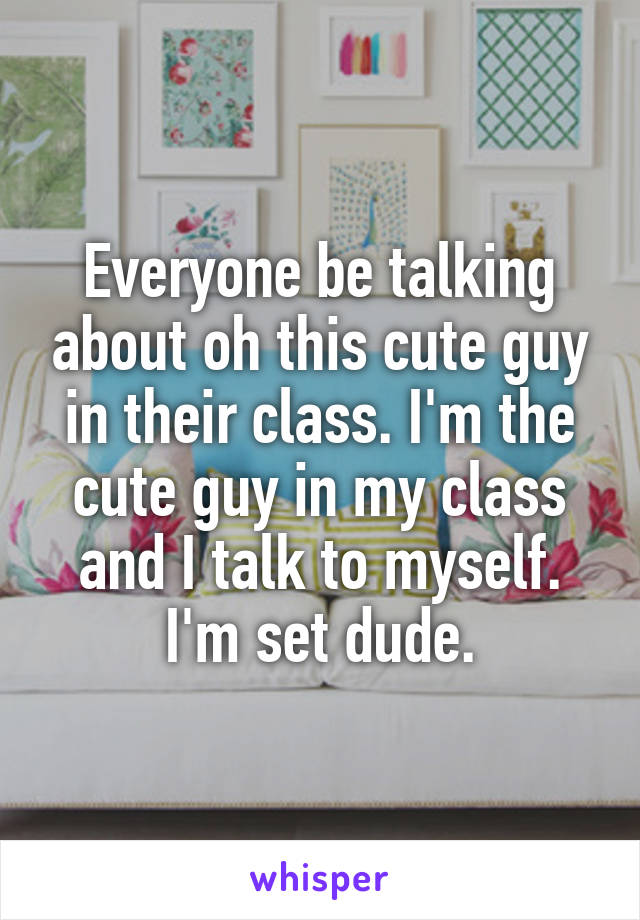 Everyone be talking about oh this cute guy in their class. I'm the cute guy in my class and I talk to myself. I'm set dude.