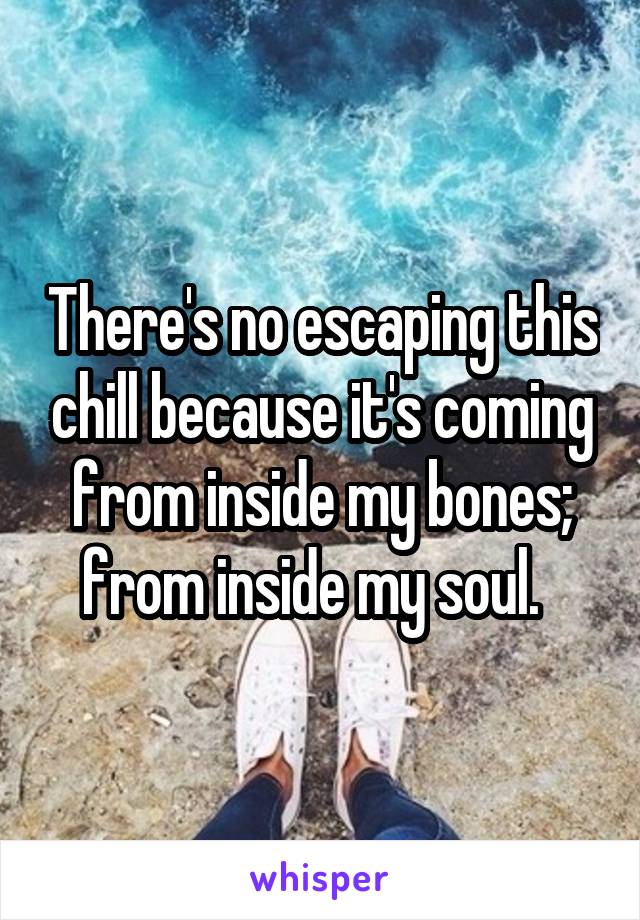 There's no escaping this chill because it's coming from inside my bones; from inside my soul.  