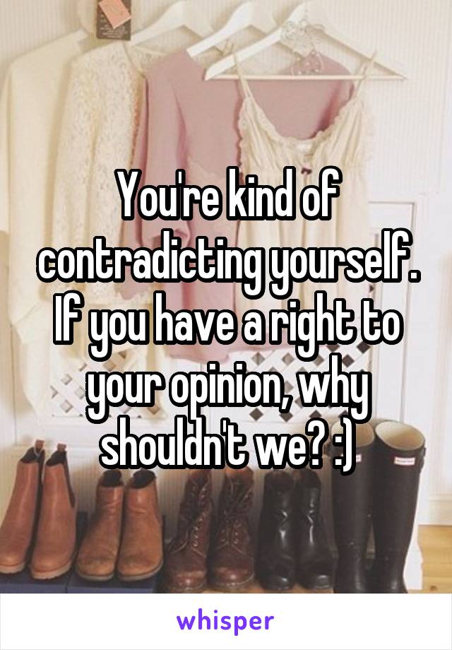 You're kind of contradicting yourself. If you have a right to your opinion, why shouldn't we? :)