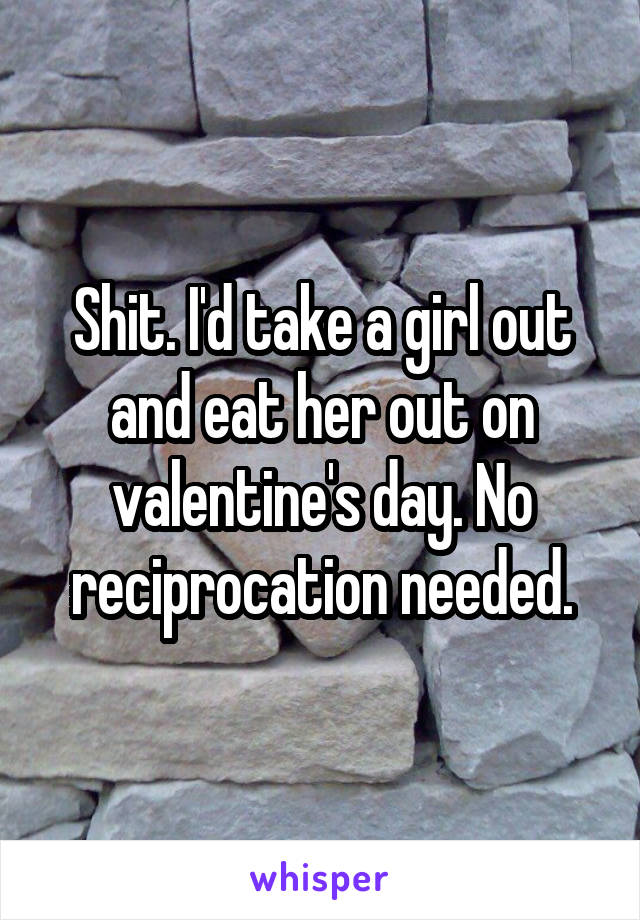 Shit. I'd take a girl out and eat her out on valentine's day. No reciprocation needed.