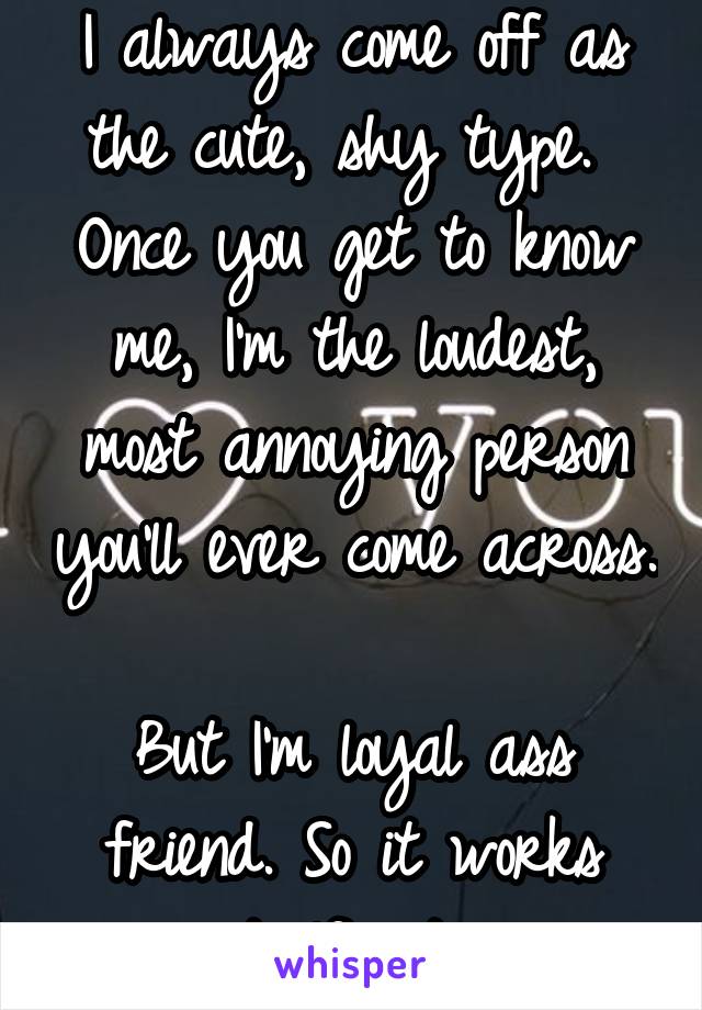 I always come off as the cute, shy type. 
Once you get to know me, I'm the loudest, most annoying person you'll ever come across. 
But I'm loyal ass friend. So it works itself out. 