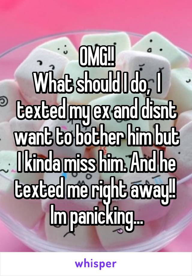 OMG!!
What should I do,  I texted my ex and disnt want to bother him but I kinda miss him. And he texted me right away!! 
Im panicking...