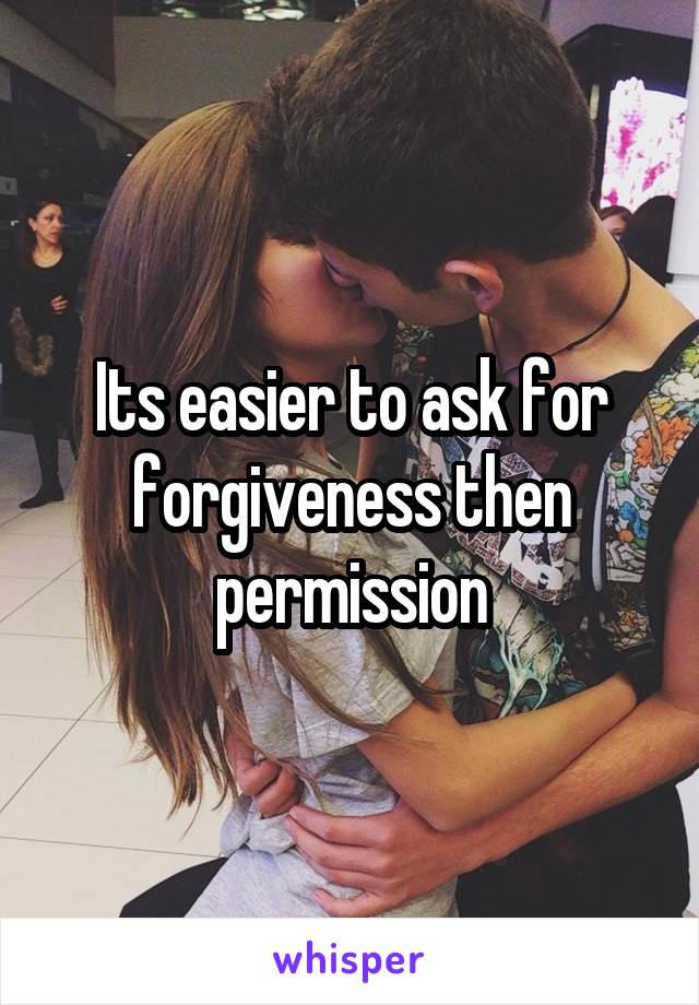 Its easier to ask for forgiveness then permission