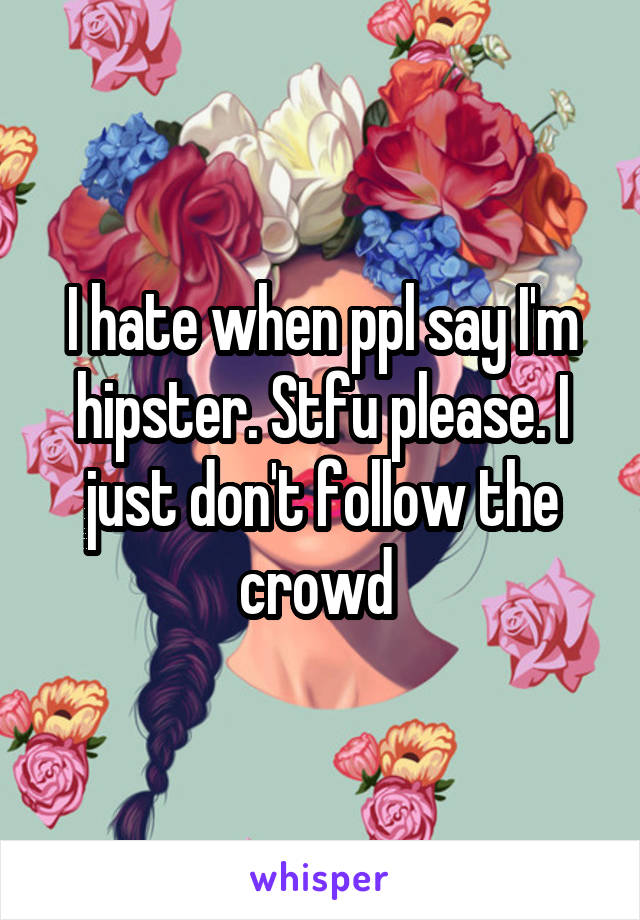 I hate when ppl say I'm hipster. Stfu please. I just don't follow the crowd 
