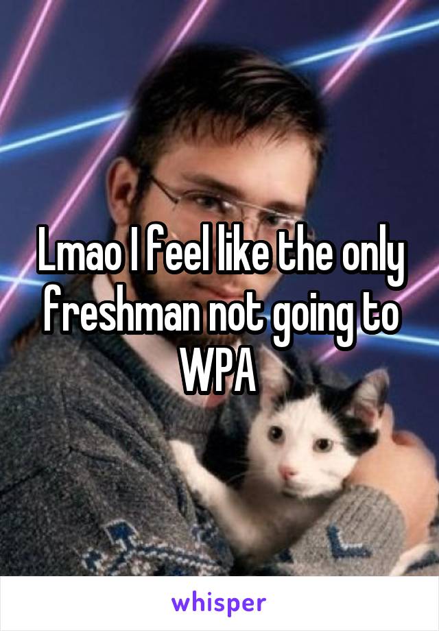 Lmao I feel like the only freshman not going to WPA 