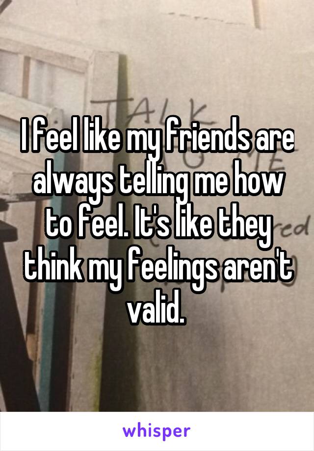 I feel like my friends are always telling me how to feel. It's like they think my feelings aren't valid. 