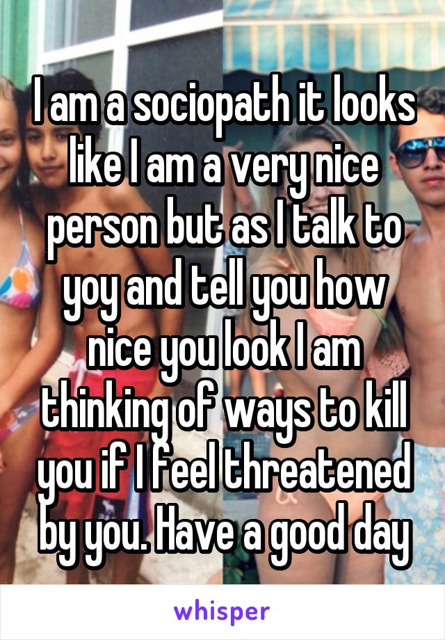 I am a sociopath it looks like I am a very nice person but as I talk to yoy and tell you how nice you look I am thinking of ways to kill you if I feel threatened by you. Have a good day