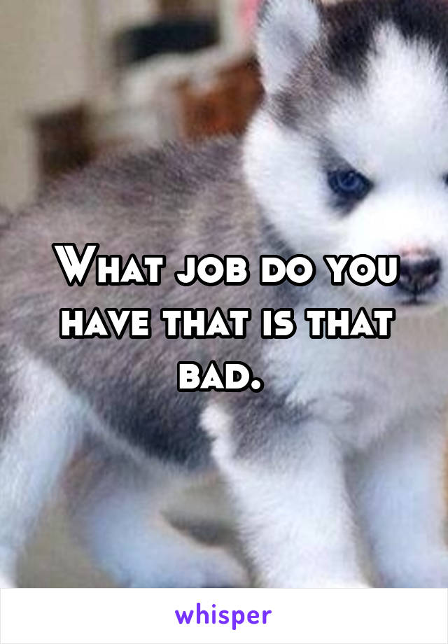 What job do you have that is that bad. 