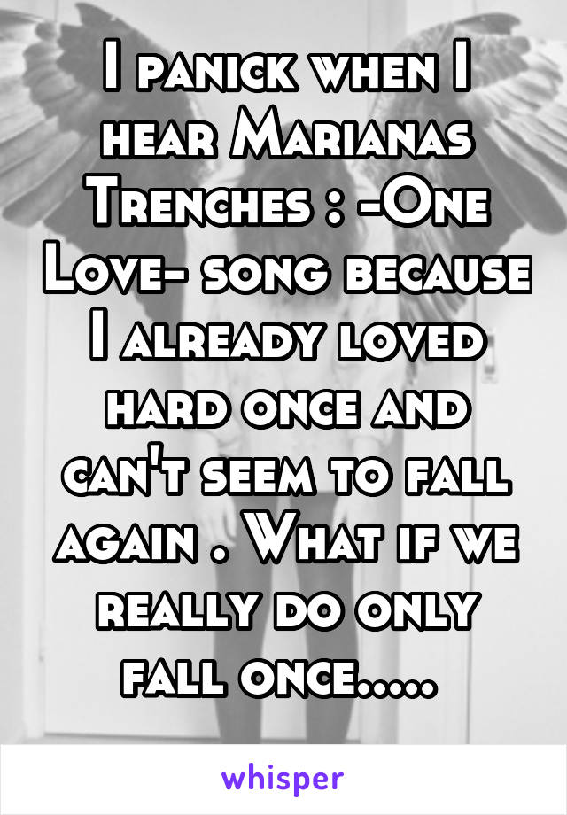 I panick when I hear Marianas Trenches : -One Love- song because I already loved hard once and can't seem to fall again . What if we really do only fall once..... 
