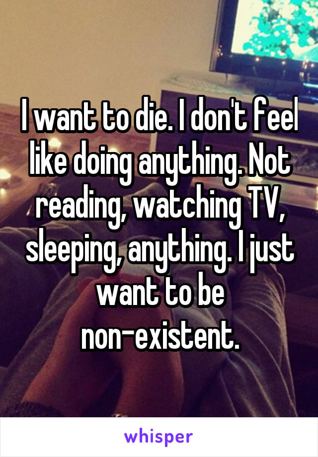 I want to die. I don't feel like doing anything. Not reading, watching TV, sleeping, anything. I just want to be non-existent.