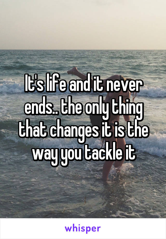 It's life and it never ends.. the only thing that changes it is the way you tackle it