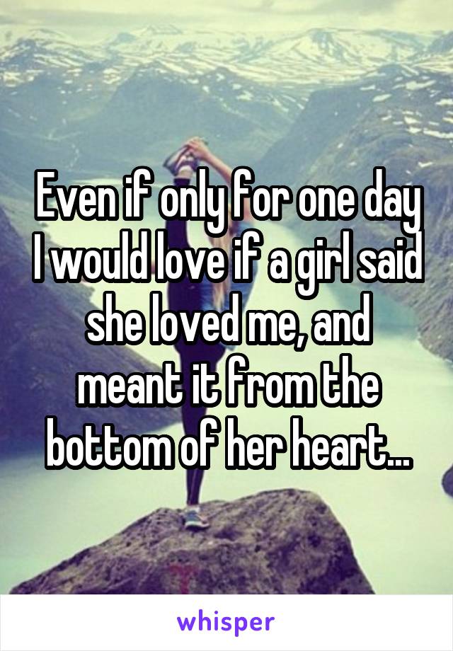 Even if only for one day I would love if a girl said she loved me, and meant it from the bottom of her heart...