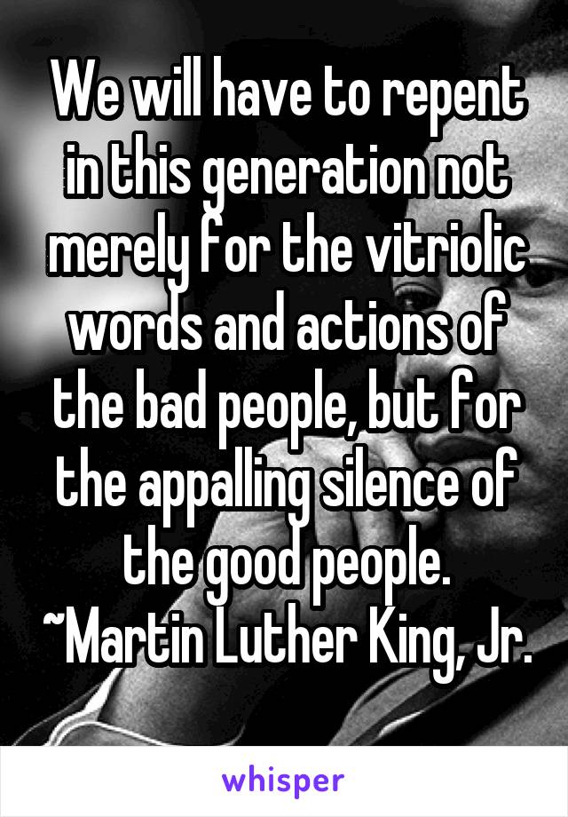 We will have to repent in this generation not merely for the vitriolic words and actions of the bad people, but for the appalling silence of the good people. ~Martin Luther King, Jr.
