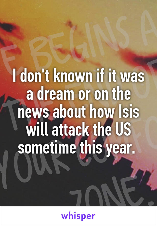 I don't known if it was a dream or on the news about how Isis will attack the US sometime this year. 