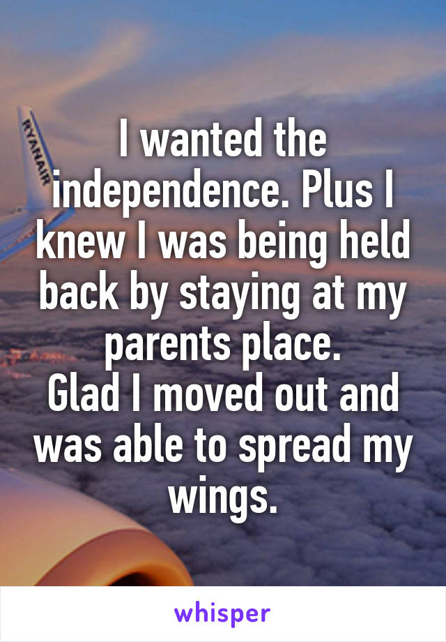 I wanted the independence. Plus I knew I was being held back by staying at my parents place.
Glad I moved out and was able to spread my wings.