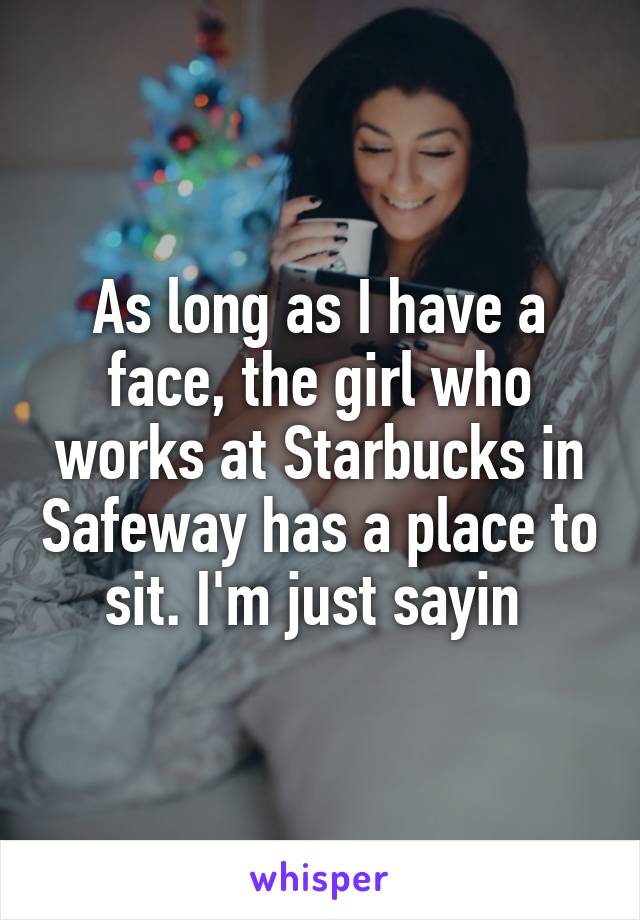 As long as I have a face, the girl who works at Starbucks in Safeway has a place to sit. I'm just sayin 