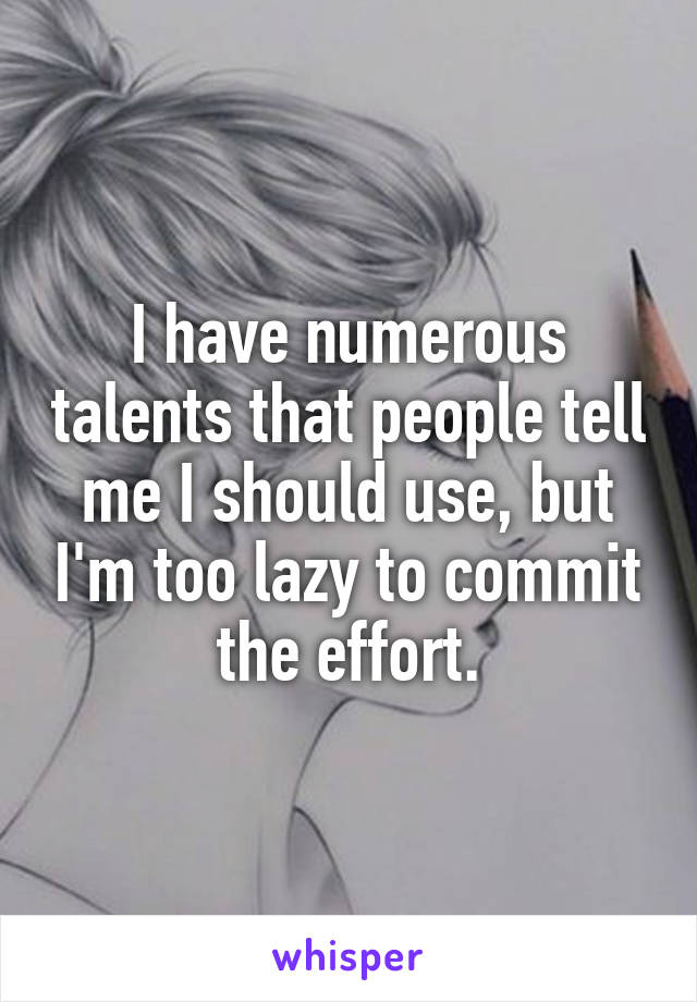 I have numerous talents that people tell me I should use, but I'm too lazy to commit the effort.