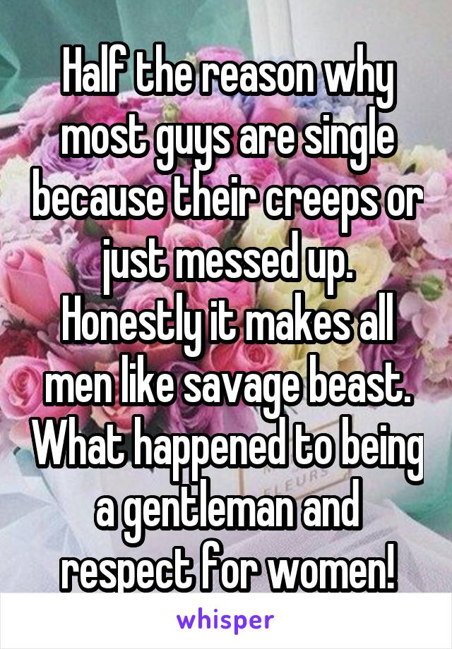 Half the reason why most guys are single because their creeps or just messed up. Honestly it makes all men like savage beast. What happened to being a gentleman and respect for women!