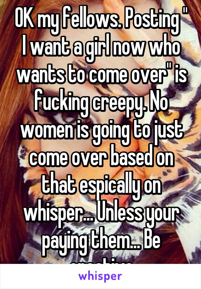 OK my fellows. Posting " I want a girl now who wants to come over" is fucking creepy. No women is going to just come over based on that espically on whisper... Unless your paying them... Be creative
