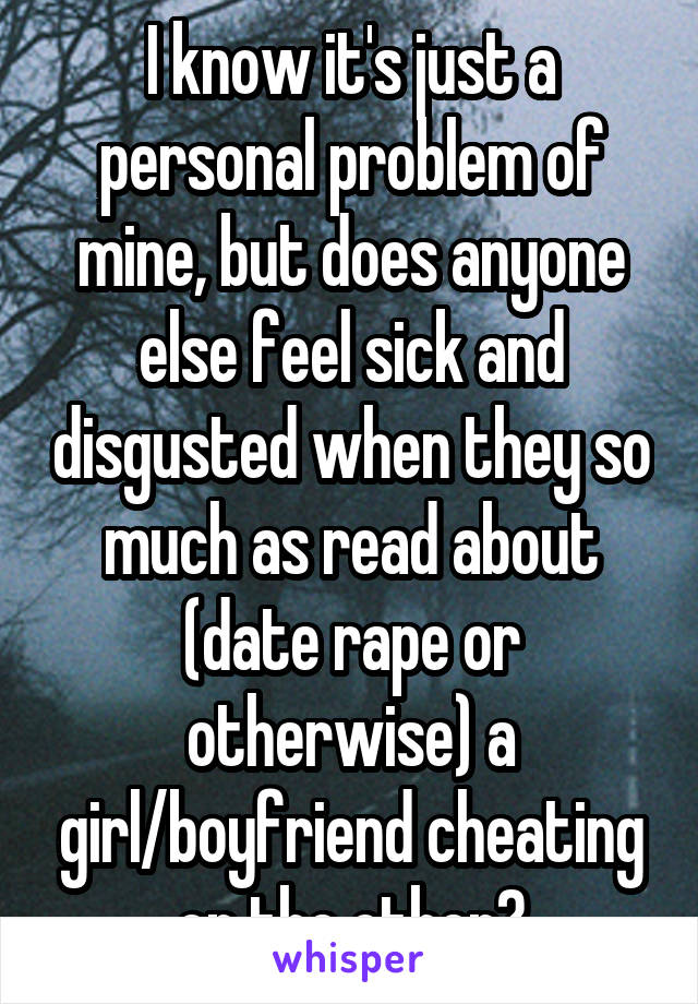 I know it's just a personal problem of mine, but does anyone else feel sick and disgusted when they so much as read about (date rape or otherwise) a girl/boyfriend cheating on the other?