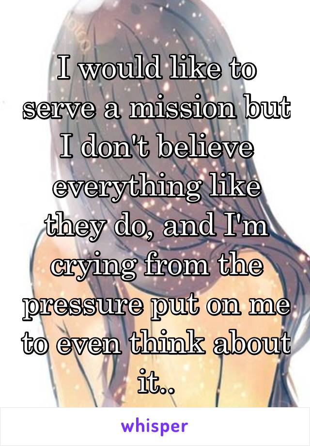 I would like to serve a mission but I don't believe everything like they do, and I'm crying from the pressure put on me to even think about it..