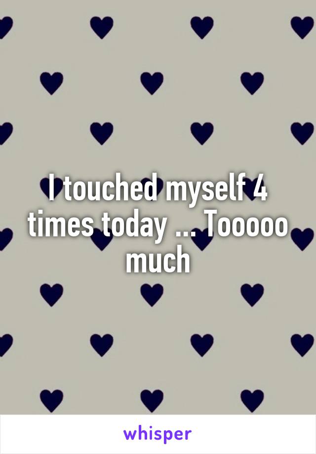 I touched myself 4 times today ... Tooooo much