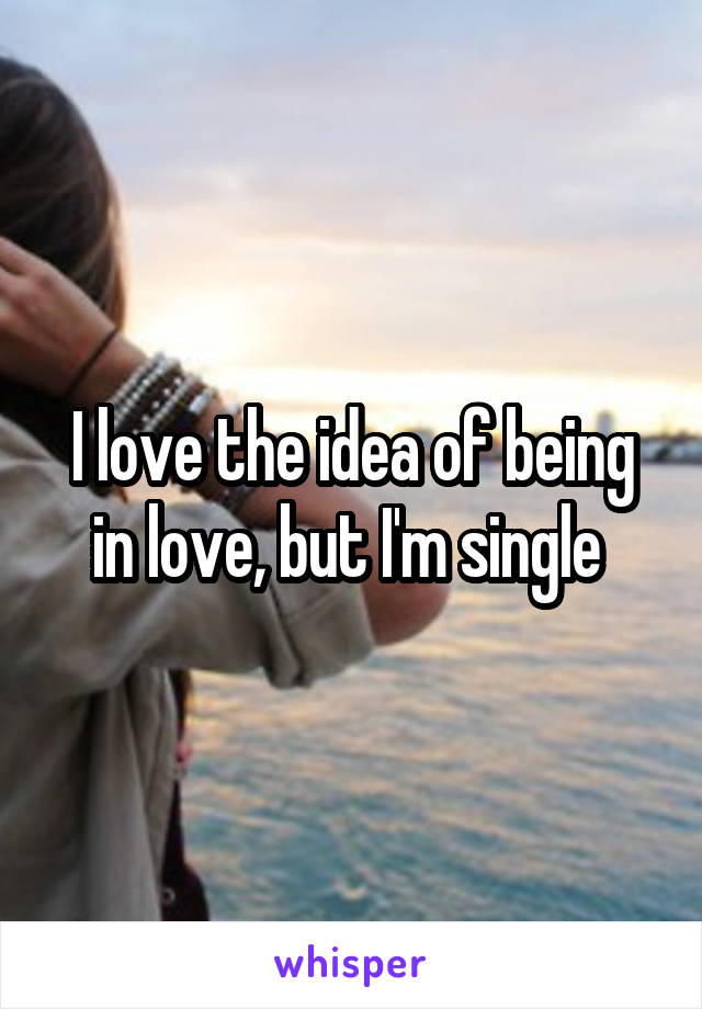 I love the idea of being in love, but I'm single 