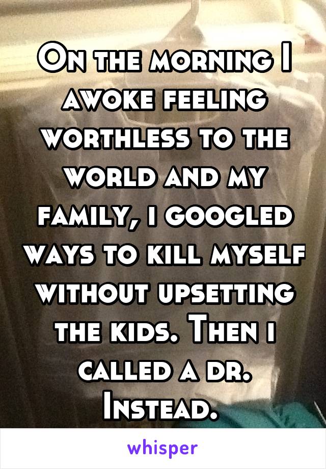 On the morning I awoke feeling worthless to the world and my family, i googled ways to kill myself without upsetting the kids. Then i called a dr. Instead. 