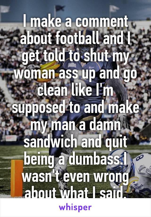 I make a comment about football and I get told to shut my woman ass up and go clean like I'm supposed to and make my man a damn sandwich and quit being a dumbass.I wasn't even wrong about what I said.