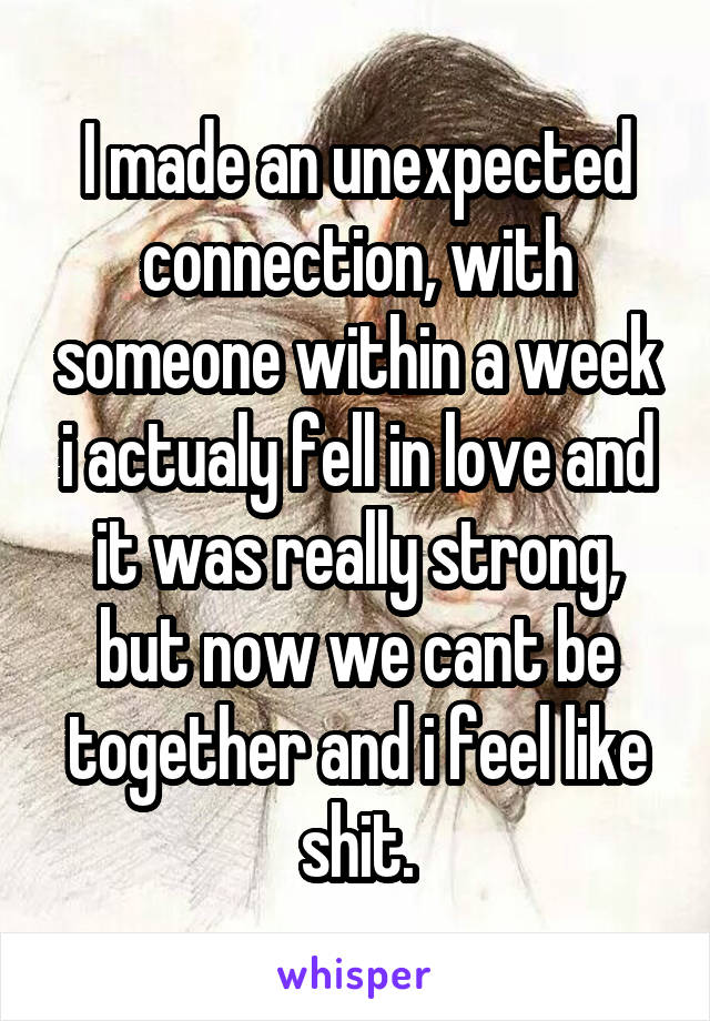 I made an unexpected connection, with someone within a week i actualy fell in love and it was really strong, but now we cant be together and i feel like shit.