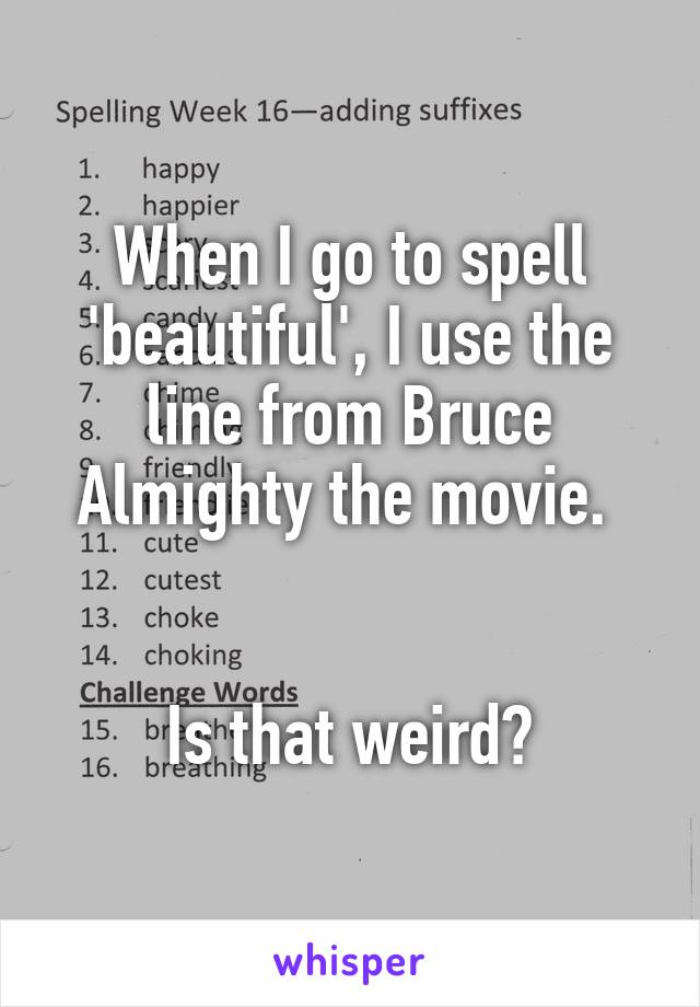 When I go to spell 'beautiful', I use the line from Bruce Almighty the movie. 


Is that weird?