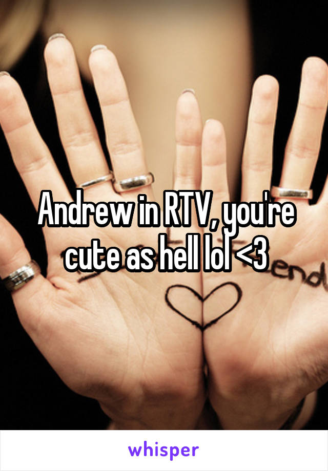 Andrew in RTV, you're cute as hell lol <3