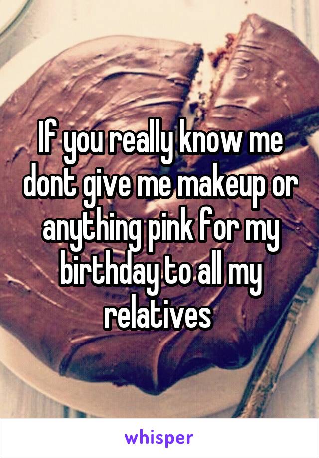 If you really know me dont give me makeup or anything pink for my birthday to all my relatives 