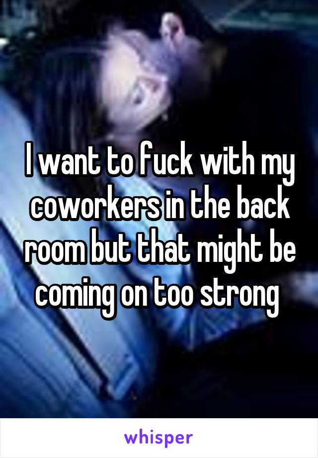 I want to fuck with my coworkers in the back room but that might be coming on too strong 