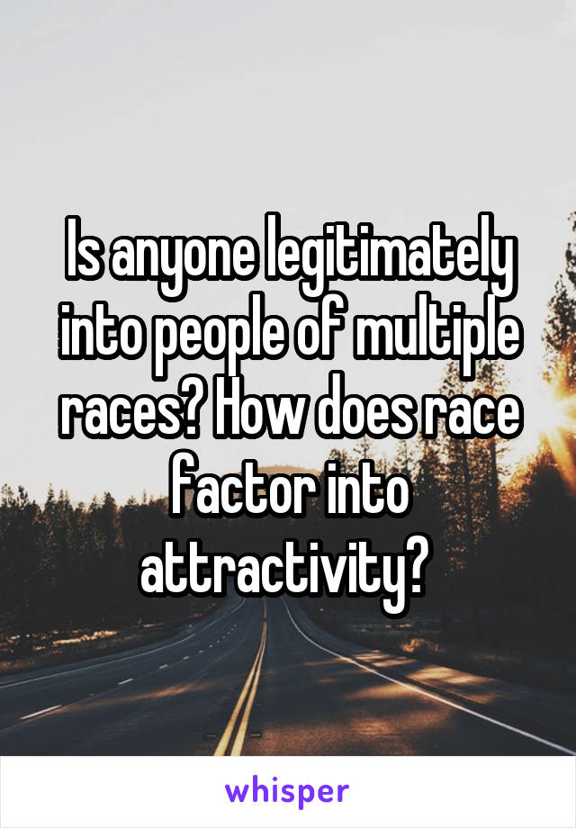 Is anyone legitimately into people of multiple races? How does race factor into attractivity? 