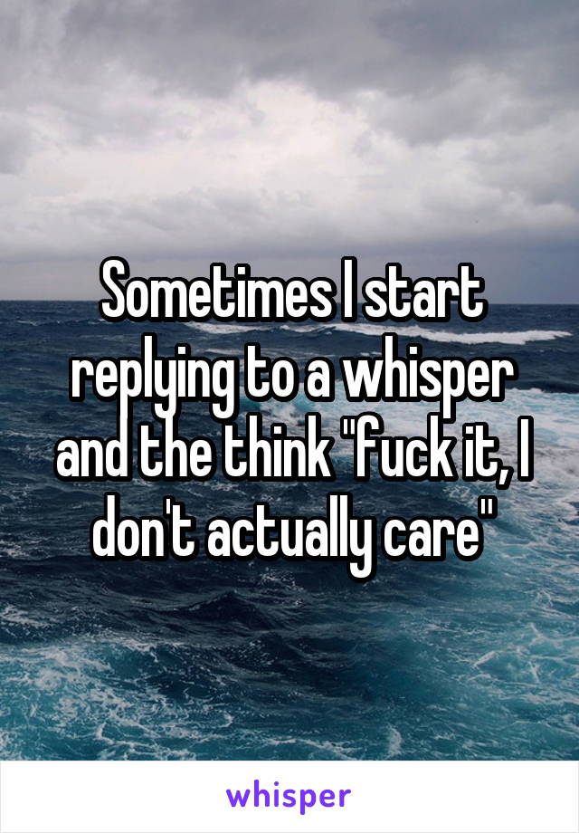 Sometimes I start replying to a whisper and the think "fuck it, I don't actually care"