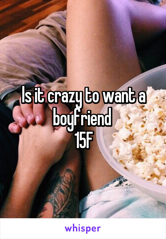Is it crazy to want a boyfriend 
15F