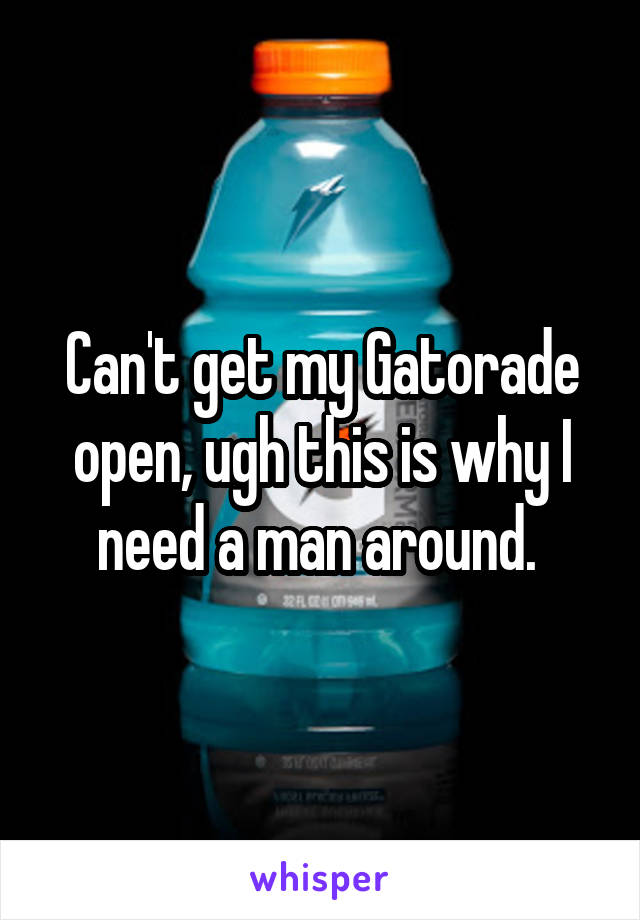 Can't get my Gatorade open, ugh this is why I need a man around. 