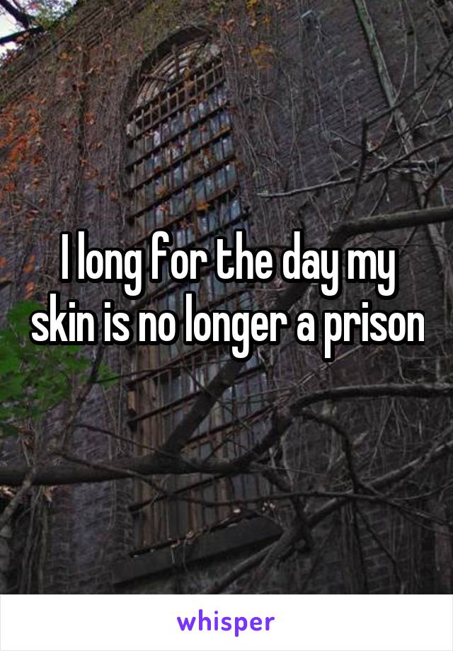 I long for the day my skin is no longer a prison 