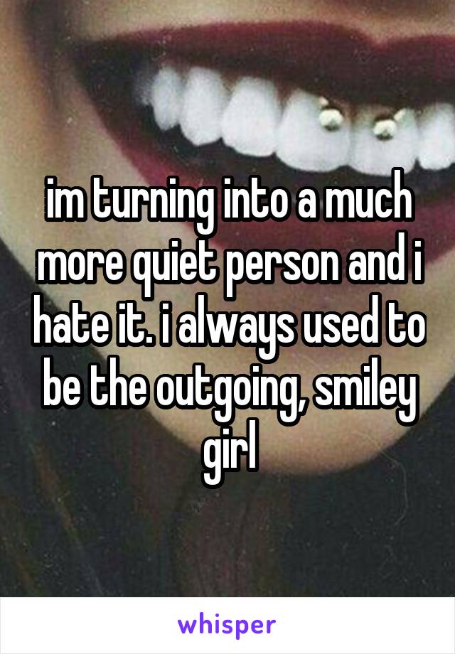 im turning into a much more quiet person and i hate it. i always used to be the outgoing, smiley girl