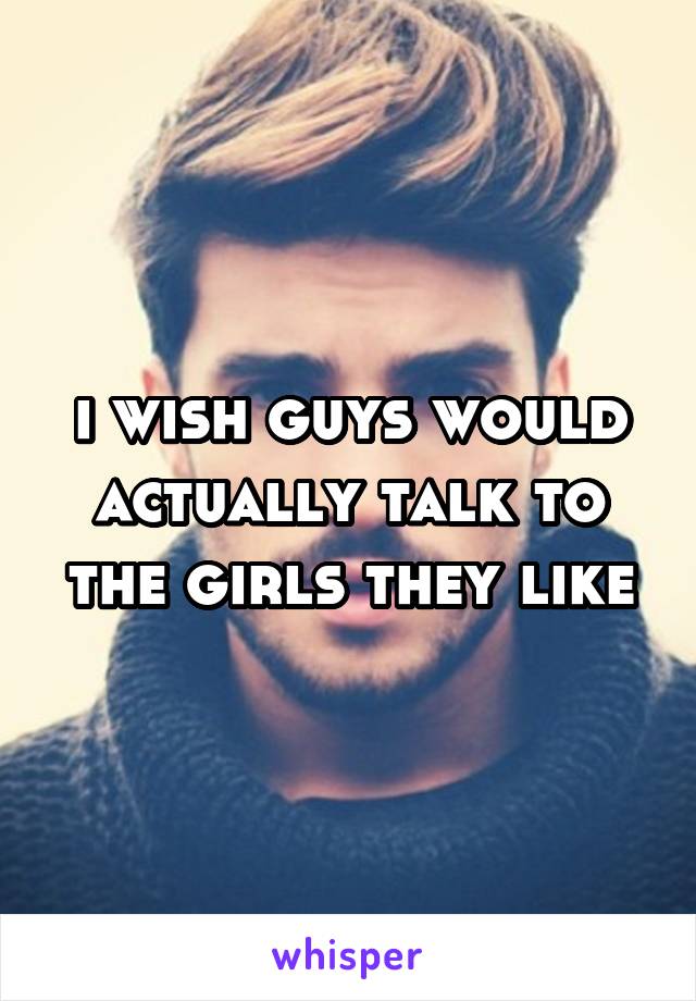 i wish guys would actually talk to the girls they like