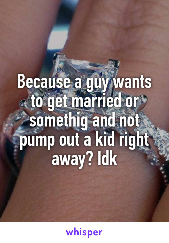 Because a guy wants to get married or somethig and not pump out a kid right away? Idk